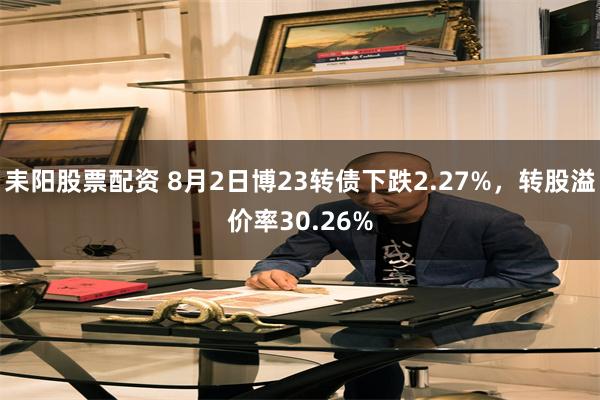 耒阳股票配资 8月2日博23转债下跌2.27%，转股溢价率30.26%