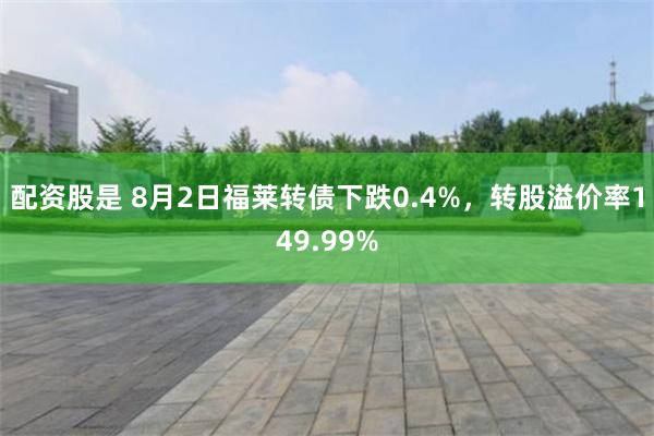 配资股是 8月2日福莱转债下跌0.4%，转股溢价率149.99%