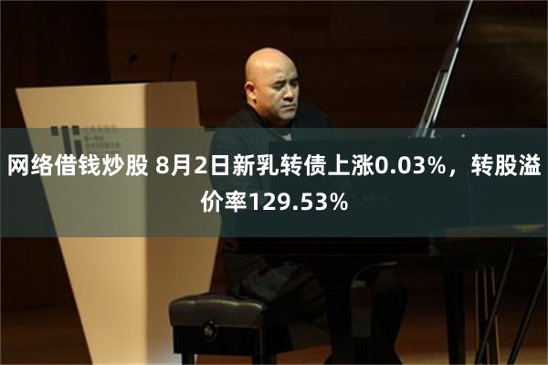 网络借钱炒股 8月2日新乳转债上涨0.03%，转股溢价率129.53%