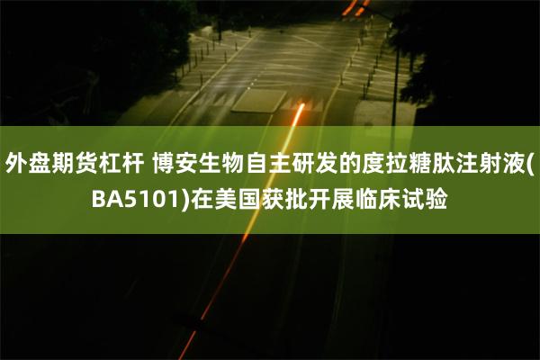 外盘期货杠杆 博安生物自主研发的度拉糖肽注射液(BA5101)在美国获批开展临床试验