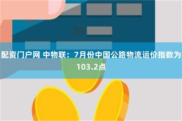 配资门户网 中物联：7月份中国公路物流运价指数为103.2点