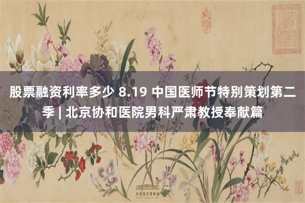 股票融资利率多少 8.19 中国医师节特别策划第二季 | 北京协和医院男科严肃教授奉献篇