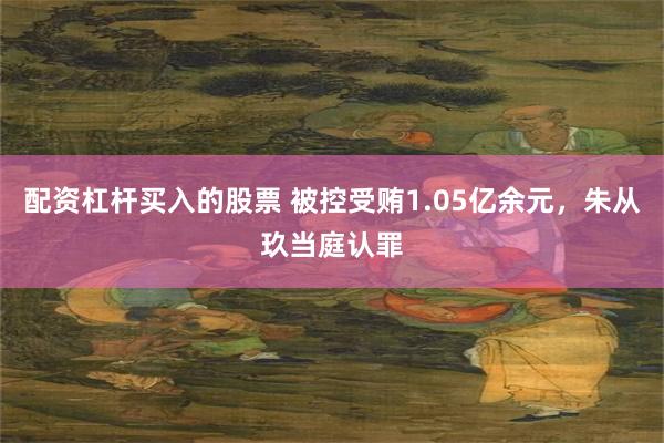 配资杠杆买入的股票 被控受贿1.05亿余元，朱从玖当庭认罪