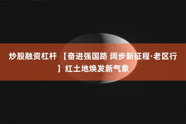 炒股融资杠杆 【奋进强国路 阔步新征程·老区行】红土地焕发新气象