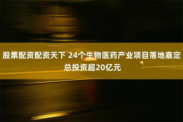 股票配资配资天下 24个生物医药产业项目落地嘉定 总投资超20亿元