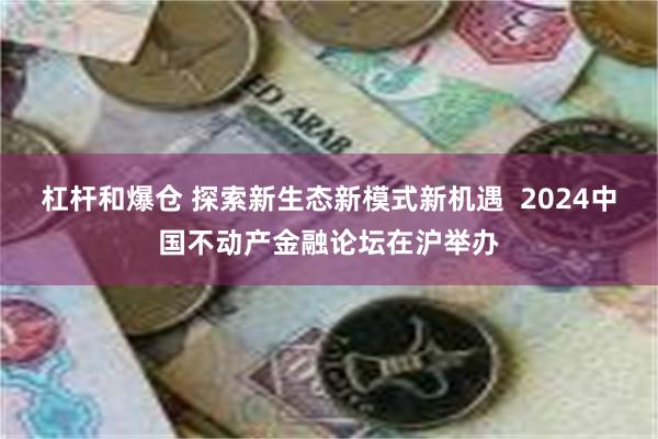 杠杆和爆仓 探索新生态新模式新机遇  2024中国不动产金融论坛在沪举办