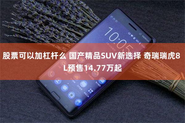 股票可以加杠杆么 国产精品SUV新选择 奇瑞瑞虎8 L预售14.77万起