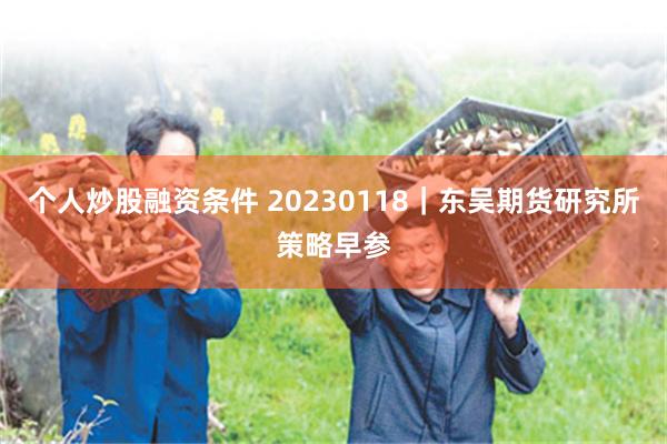 个人炒股融资条件 20230118｜东吴期货研究所策略早参