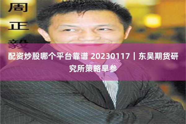 配资炒股哪个平台靠谱 20230117｜东吴期货研究所策略早参