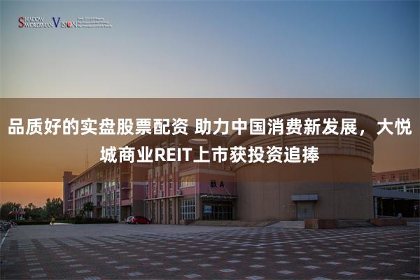 品质好的实盘股票配资 助力中国消费新发展，大悦城商业REIT上市获投资追捧