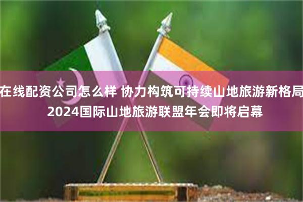 在线配资公司怎么样 协力构筑可持续山地旅游新格局  2024国际山地旅游联盟年会即将启幕