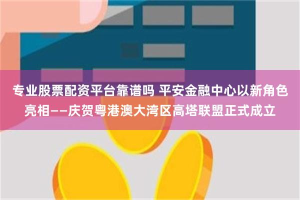 专业股票配资平台靠谱吗 平安金融中心以新角色亮相——庆贺粤港澳大湾区高塔联盟正式成立