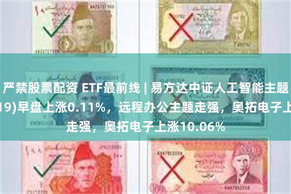 严禁股票配资 ETF最前线 | 易方达中证人工智能主题ETF(159819)早盘上涨0.11%，远程办公主题走强，奥拓电子上涨10.06%