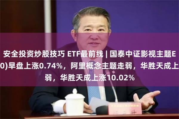 安全投资炒股技巧 ETF最前线 | 国泰中证影视主题ETF(516620)早盘上涨0.74%，阿里概念主题走弱，华胜天成上涨10.02%