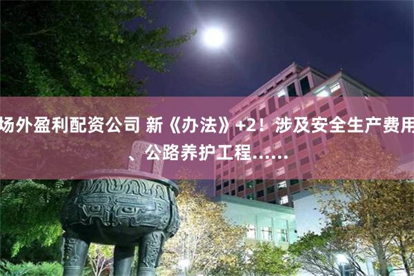 场外盈利配资公司 新《办法》+2！涉及安全生产费用、公路养护工程......