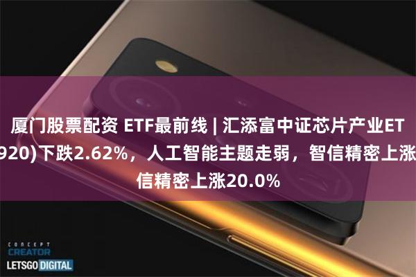 厦门股票配资 ETF最前线 | 汇添富中证芯片产业ETF(516920)下跌2.62%，人工智能主题走弱，智信精密上涨20.0%