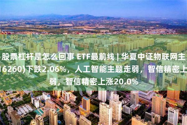 股票杠杆是怎么回事 ETF最前线 | 华夏中证物联网主题ETF(516260)下跌2.06%，人工智能主题走弱，智信精密上涨20.0%