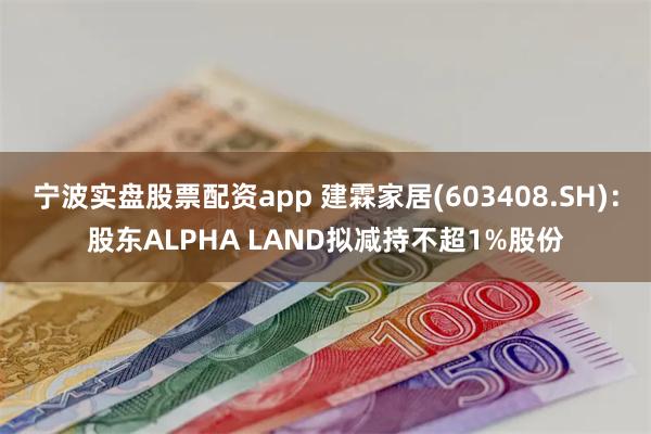 宁波实盘股票配资app 建霖家居(603408.SH)：股东ALPHA LAND拟减持不超1%股份