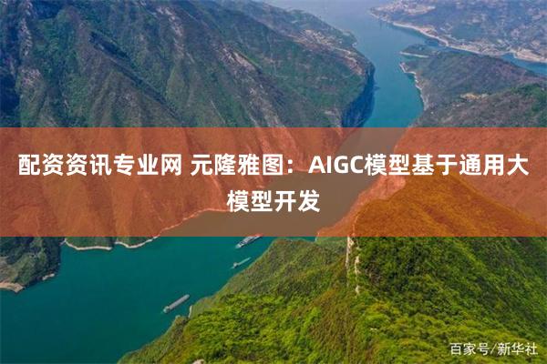 配资资讯专业网 元隆雅图：AIGC模型基于通用大模型开发