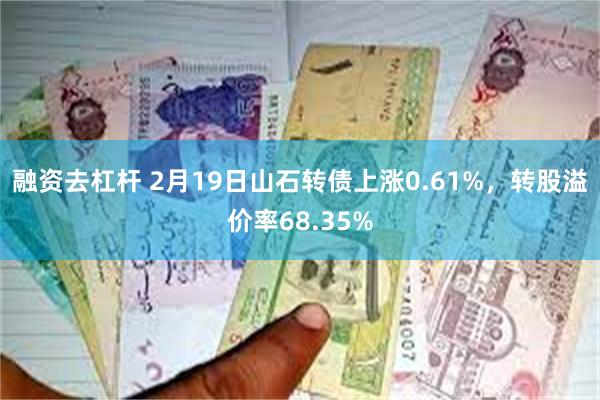 融资去杠杆 2月19日山石转债上涨0.61%，转股溢价率68.35%