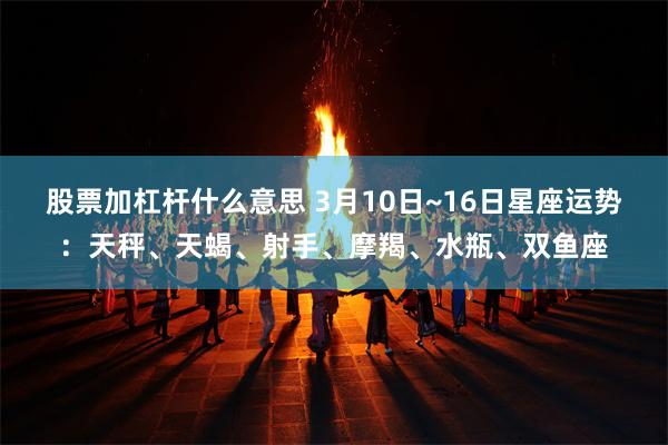 股票加杠杆什么意思 3月10日~16日星座运势：天秤、天蝎、射手、摩羯、水瓶、双鱼座