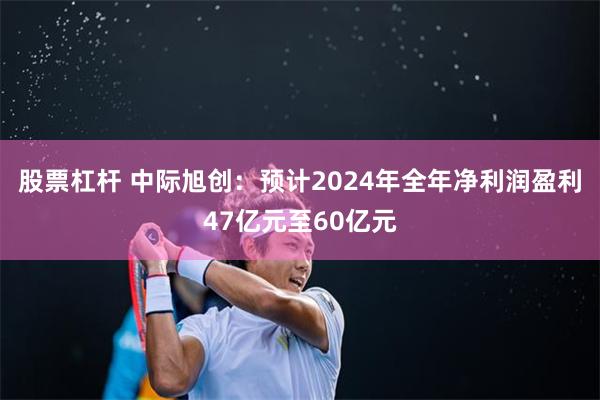 股票杠杆 中际旭创：预计2024年全年净利润盈利47亿元至60亿元