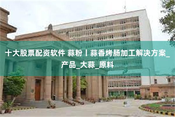 十大股票配资软件 蒜粉丨蒜香烤肠加工解决方案_产品_大蒜_原料