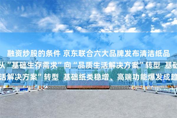 融资炒股的条件 京东联合六大品牌发布清洁纸品消费报告：用纸场景从“基础生存需求”向“品质生活解决方案”转型  基础纸类稳增、高端功能爆发成趋势
