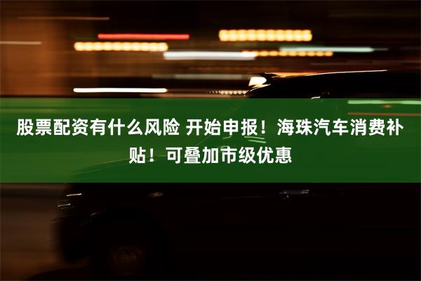 股票配资有什么风险 开始申报！海珠汽车消费补贴！可叠加市级优惠