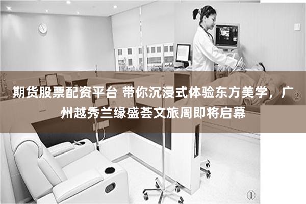 期货股票配资平台 带你沉浸式体验东方美学，广州越秀兰缘盛荟文旅周即将启幕