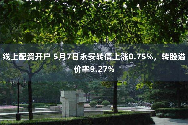 线上配资开户 5月7日永安转债上涨0.75%，转股溢价率9.27%