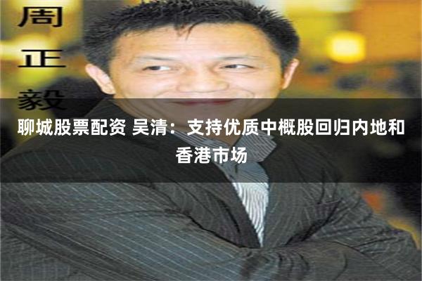 聊城股票配资 吴清：支持优质中概股回归内地和香港市场