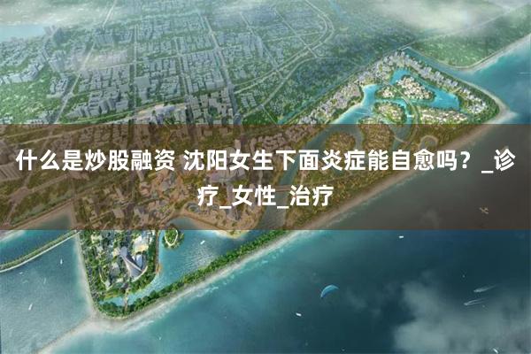 什么是炒股融资 沈阳女生下面炎症能自愈吗？_诊疗_女性_治疗