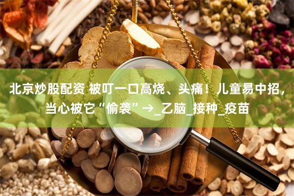 北京炒股配资 被叮一口高烧、头痛！儿童易中招，当心被它“偷袭”→_乙脑_接种_疫苗