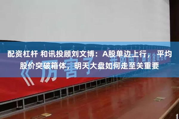 配资杠杆 和讯投顾刘文博：A股单边上行， 平均股价突破箱体，明天大盘如何走至关重要