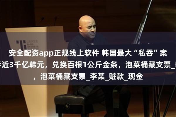 安全配资app正规线上软件 韩国最大“私吞”案：银行高管侵吞近3千亿韩元，兑换百根1公斤金条，泡菜桶藏支票_李某_赃款_现金