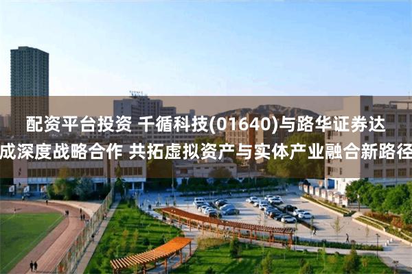 配资平台投资 千循科技(01640)与路华证券达成深度战略合作 共拓虚拟资产与实体产业融合新路径