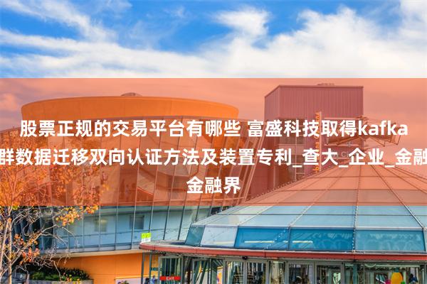 股票正规的交易平台有哪些 富盛科技取得kafka集群数据迁移双向认证方法及装置专利_查大_企业_金融界