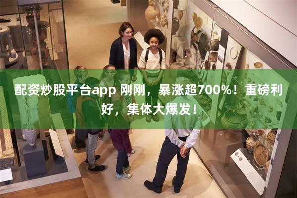 配资炒股平台app 刚刚，暴涨超700%！重磅利好，集体大爆发！