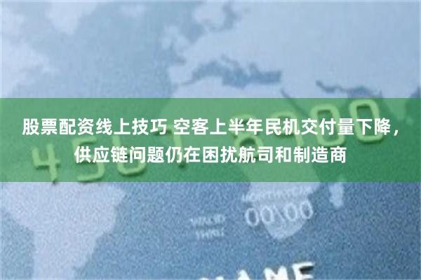股票配资线上技巧 空客上半年民机交付量下降，供应链问题仍在困扰航司和制造商