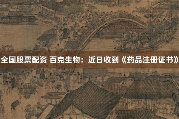 全国股票配资 百克生物：近日收到《药品注册证书》