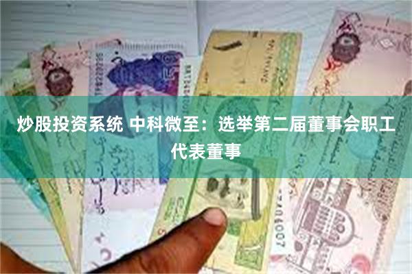 炒股投资系统 中科微至：选举第二届董事会职工代表董事