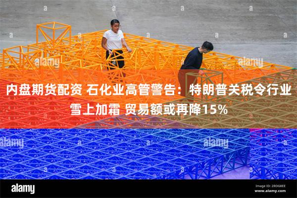 内盘期货配资 石化业高管警告：特朗普关税令行业雪上加霜 贸易额或再降15%