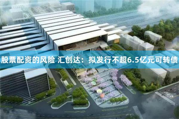 股票配资的风险 汇创达：拟发行不超6.5亿元可转债
