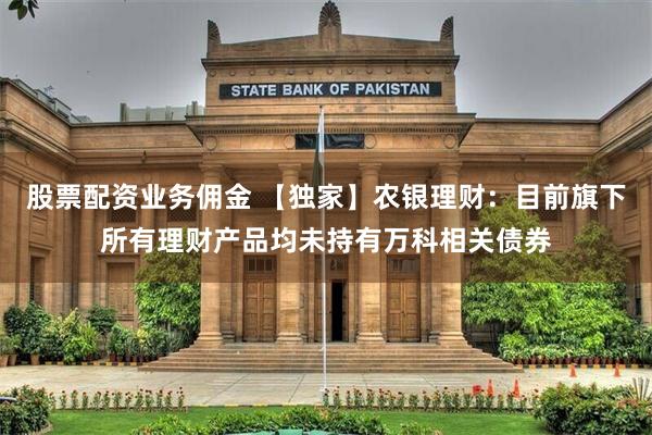 股票配资业务佣金 【独家】农银理财：目前旗下所有理财产品均未持有万科相关债券